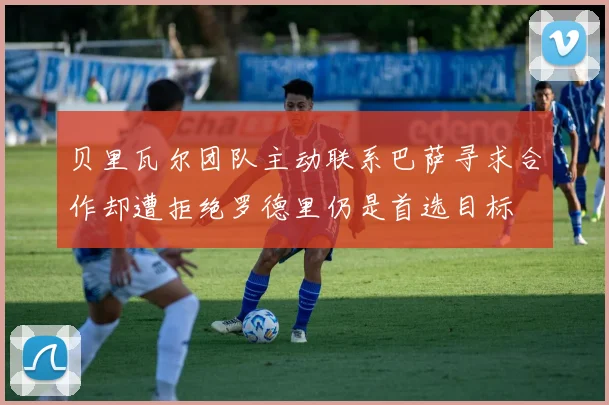 贝里瓦尔团队主动联系巴萨寻求合作却遭拒绝罗德里仍是首选目标