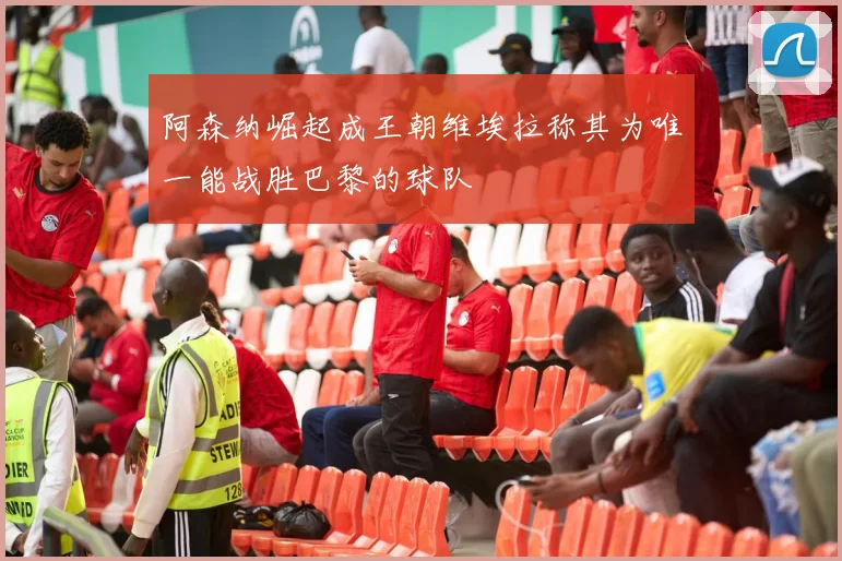阿森纳崛起成王朝维埃拉称其为唯一能战胜巴黎的球队