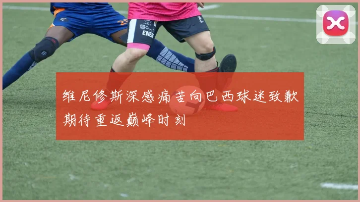 维尼修斯深感痛苦向巴西球迷致歉期待重返巅峰时刻