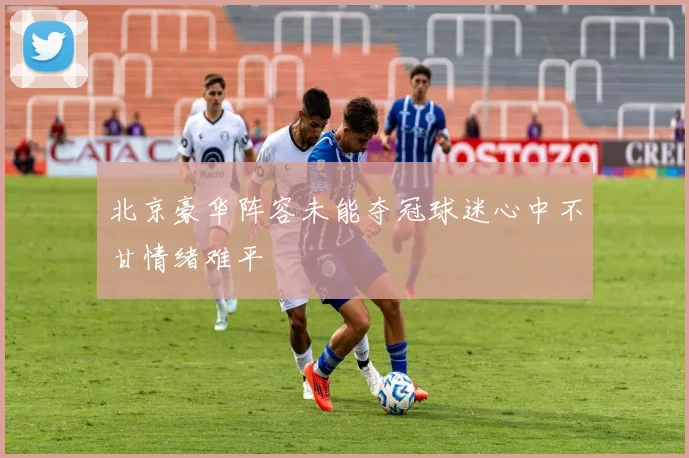 北京豪华阵容未能夺冠球迷心中不甘情绪难平