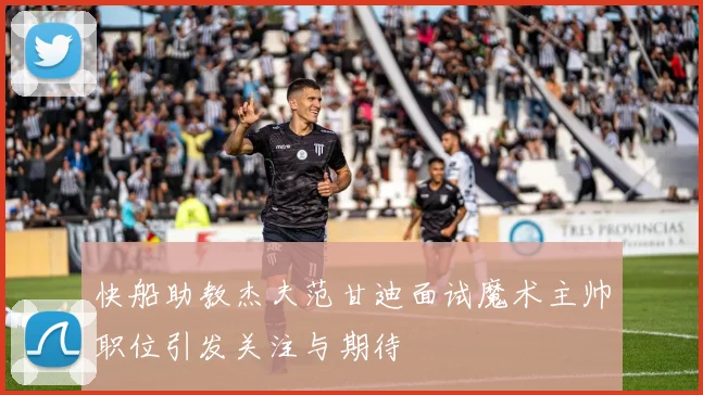 快船助教杰夫范甘迪面试魔术主帅职位引发关注与期待
