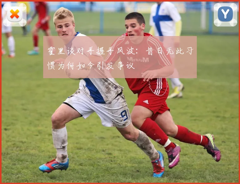 霍里谈对手握手风波：昔日无此习惯为何如今引发争议