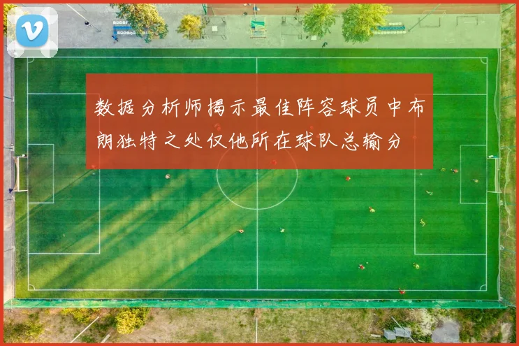 数据分析师揭示最佳阵容球员中布朗独特之处仅他所在球队总输分