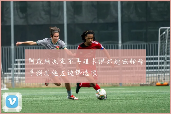 阿森纳决定不再追求伊尔迪兹转而寻找其他左边锋选项