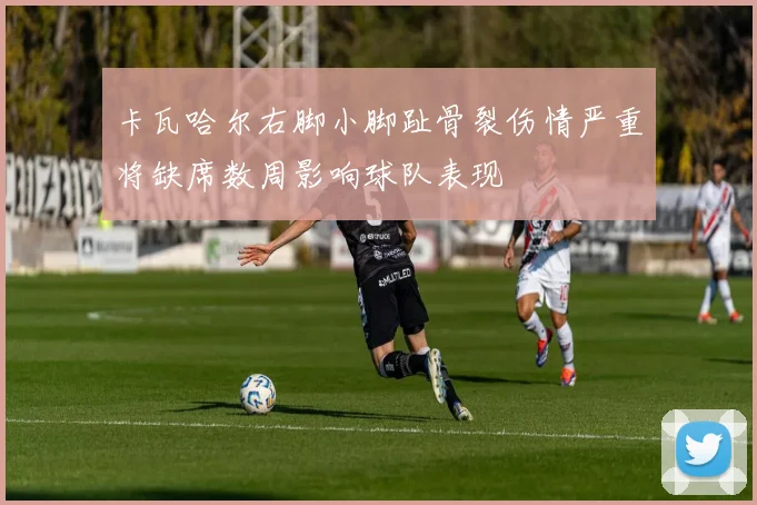 卡瓦哈尔右脚小脚趾骨裂伤情严重将缺席数周影响球队表现