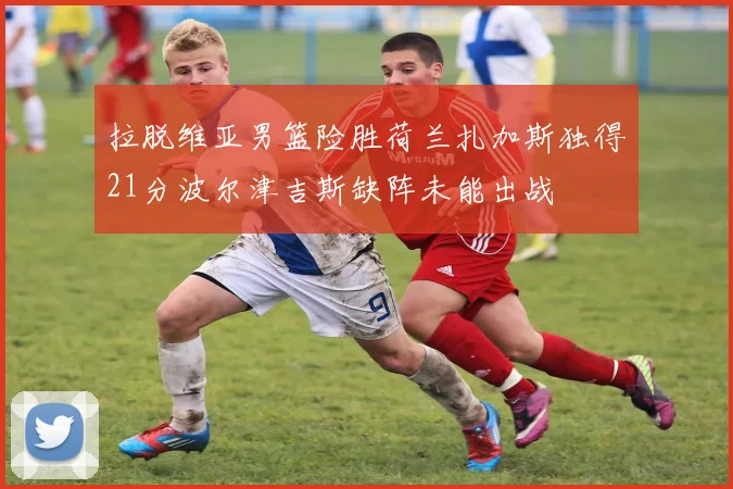 拉脱维亚男篮险胜荷兰扎加斯独得21分波尔津吉斯缺阵未能出战