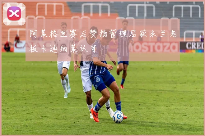 阿莱格里赛后赞扬管理层获米兰老板卡迪纳莱认可