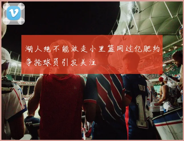 湖人绝不能放走小里篮网过亿肥约争抢球员引发关注