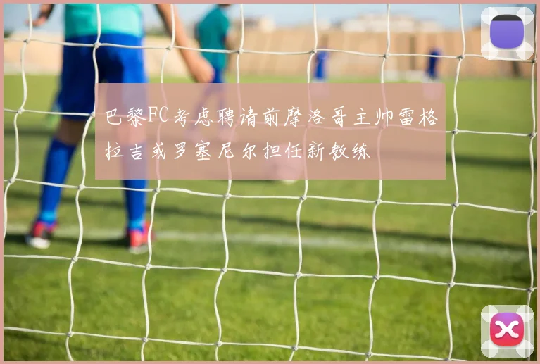 巴黎FC考虑聘请前摩洛哥主帅雷格拉吉或罗塞尼尔担任新教练
