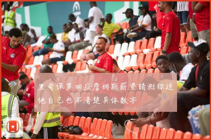 里奇保罗回应詹姆斯薪资猜测称连他自己也不清楚具体数字