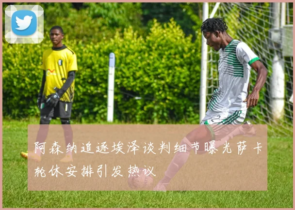 阿森纳追逐埃泽谈判细节曝光萨卡轮休安排引发热议