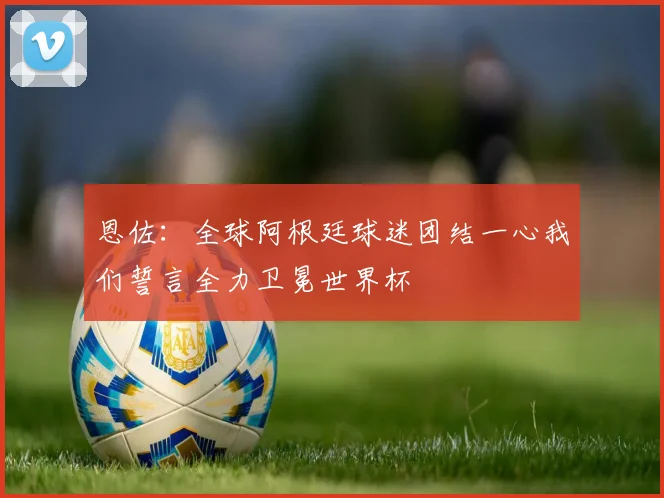 恩佐：全球阿根廷球迷团结一心我们誓言全力卫冕世界杯