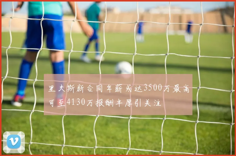 里夫斯新合同年薪或达3500万最高可至4130万报酬丰厚引关注