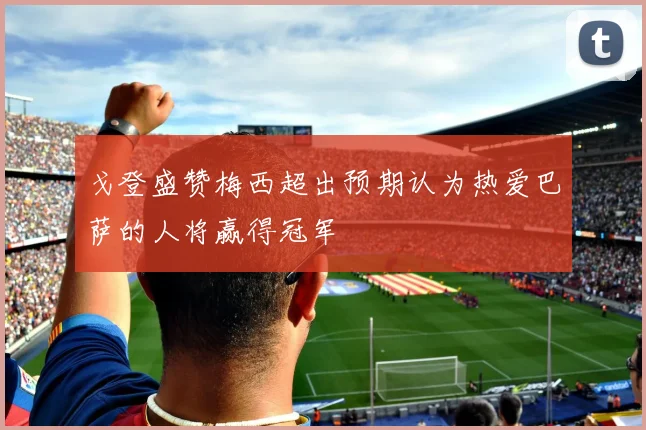 戈登盛赞梅西超出预期认为热爱巴萨的人将赢得冠军