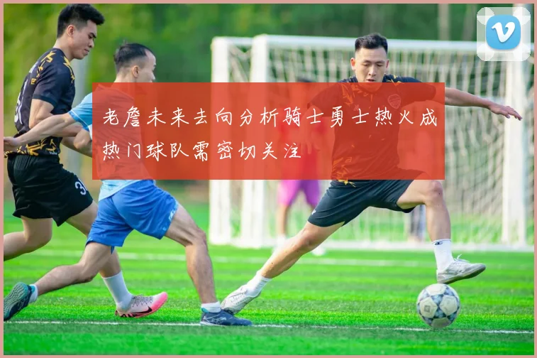 老詹未来去向分析骑士勇士热火成热门球队需密切关注